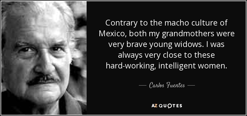 Contrary to the macho culture of Mexico, both my grandmothers were very brave young widows. I was always very close to these hard-working, intelligent women. - Carlos Fuentes