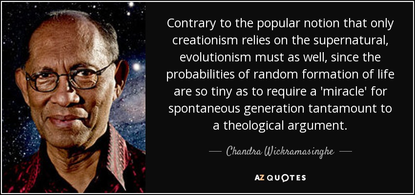 Contrary to the popular notion that only creationism relies on the supernatural, evolutionism must as well, since the probabilities of random formation of life are so tiny as to require a 'miracle' for spontaneous generation tantamount to a theological argument. - Chandra Wickramasinghe