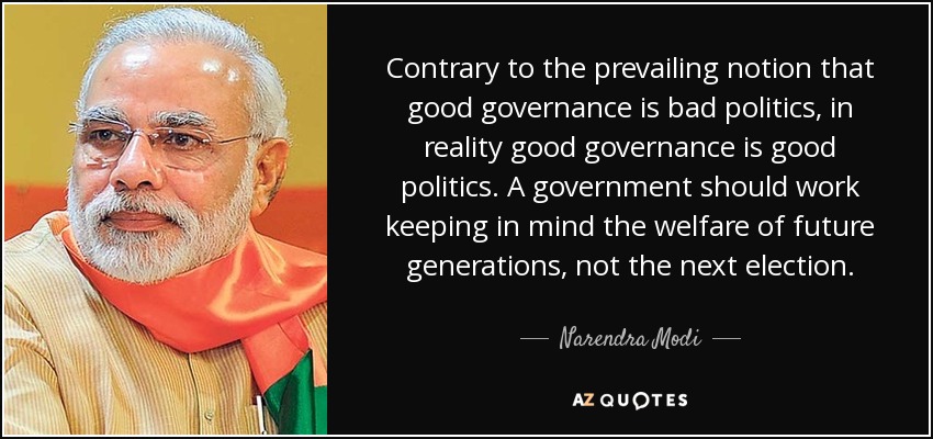 Contrary to the prevailing notion that good governance is bad politics, in reality good governance is good politics. A government should work keeping in mind the welfare of future generations, not the next election. - Narendra Modi