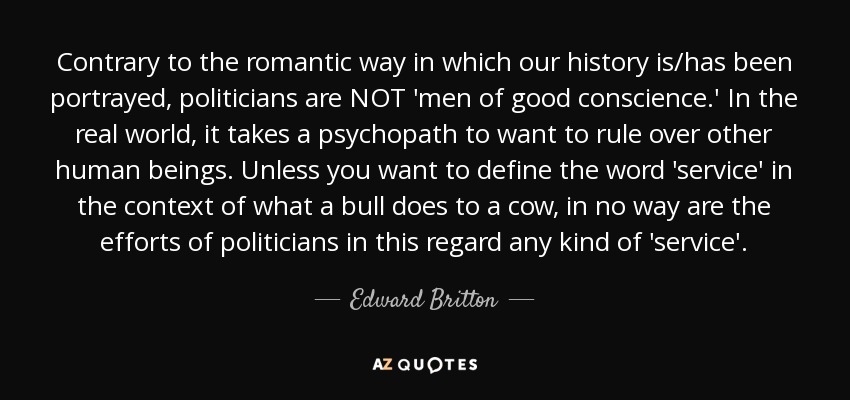 Contrary to the romantic way in which our history is/has been portrayed, politicians are NOT 'men of good conscience.' In the real world, it takes a psychopath to want to rule over other human beings. Unless you want to define the word 'service' in the context of what a bull does to a cow, in no way are the efforts of politicians in this regard any kind of 'service'. - Edward Britton