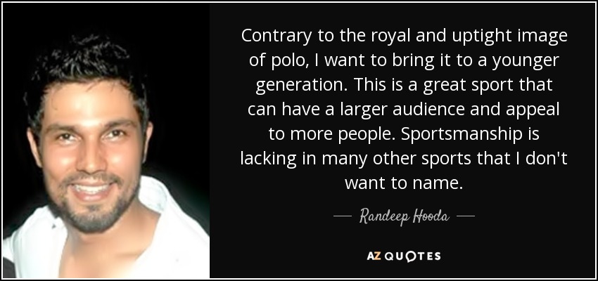 Contrary to the royal and uptight image of polo, I want to bring it to a younger generation. This is a great sport that can have a larger audience and appeal to more people. Sportsmanship is lacking in many other sports that I don't want to name. - Randeep Hooda