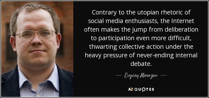 Contrary to the utopian rhetoric of social media enthusiasts, the Internet often makes the jump from deliberation to participation even more difficult, thwarting collective action under the heavy pressure of never-ending internal debate. - Evgeny Morozov