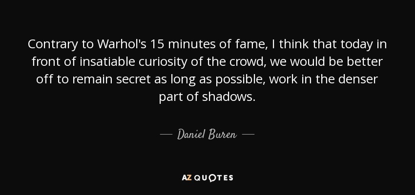 Contrary to Warhol's 15 minutes of fame, I think that today in front of insatiable curiosity of the crowd, we would be better off to remain secret as long as possible, work in the denser part of shadows. - Daniel Buren