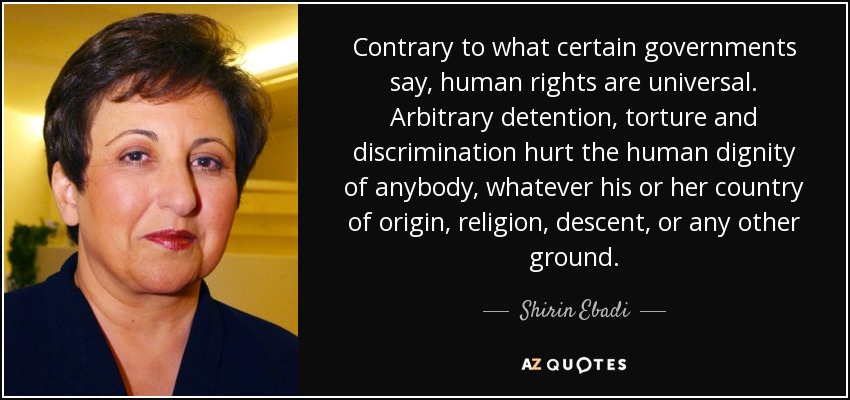 Contrary to what certain governments say, human rights are universal. Arbitrary detention, torture and discrimination hurt the human dignity of anybody, whatever his or her country of origin, religion, descent, or any other ground. - Shirin Ebadi