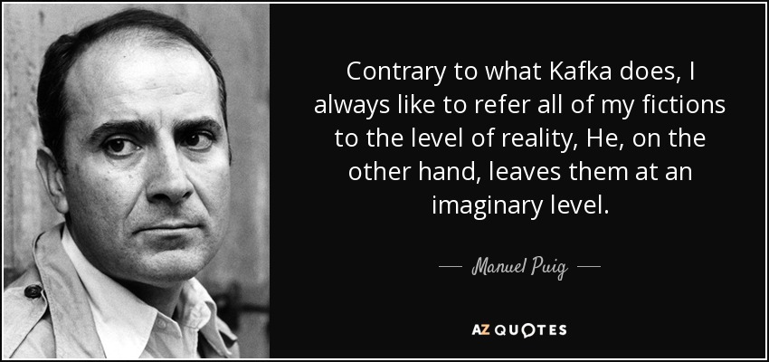 Contrary to what Kafka does, I always like to refer all of my fictions to the level of reality, He, on the other hand, leaves them at an imaginary level. - Manuel Puig