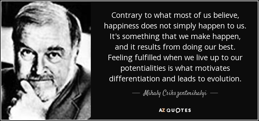 Contrary to what most of us believe, happiness does not simply happen to us. It's something that we make happen, and it results from doing our best. Feeling fulfilled when we live up to our potentialities is what motivates differentiation and leads to evolution. - Mihaly Csikszentmihalyi