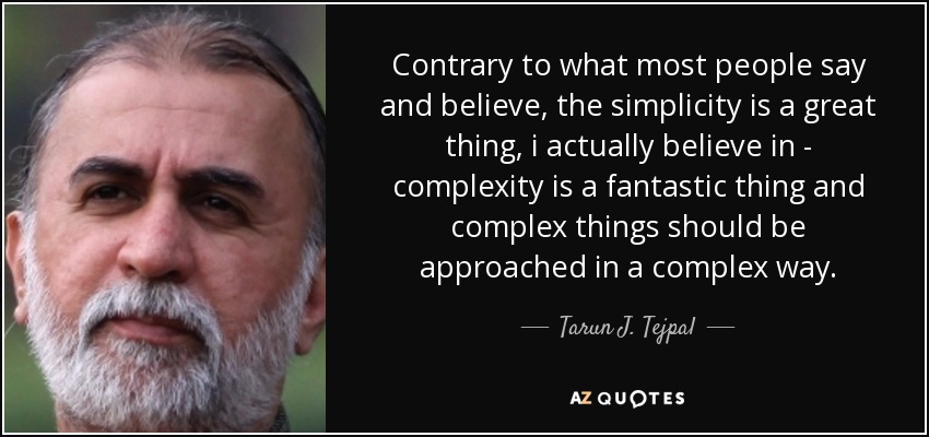 Contrary to what most people say and believe, the simplicity is a great thing, i actually believe in - complexity is a fantastic thing and complex things should be approached in a complex way. - Tarun J. Tejpal