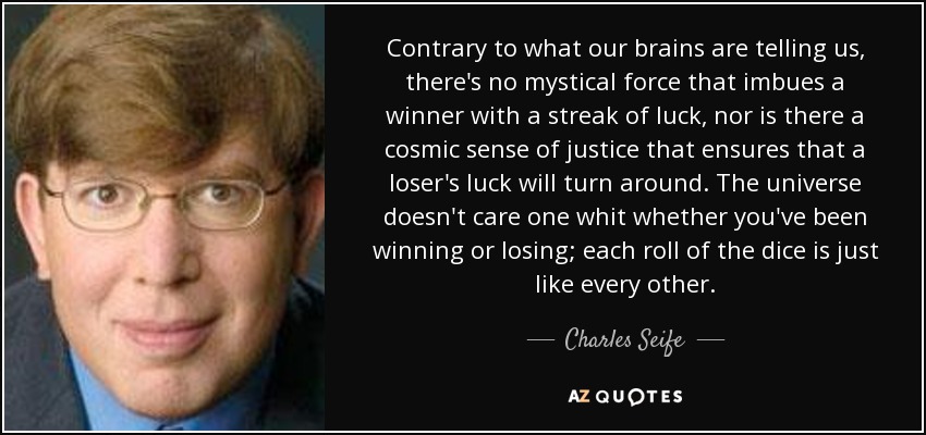 Contrary to what our brains are telling us, there's no mystical force that imbues a winner with a streak of luck, nor is there a cosmic sense of justice that ensures that a loser's luck will turn around. The universe doesn't care one whit whether you've been winning or losing; each roll of the dice is just like every other. - Charles Seife