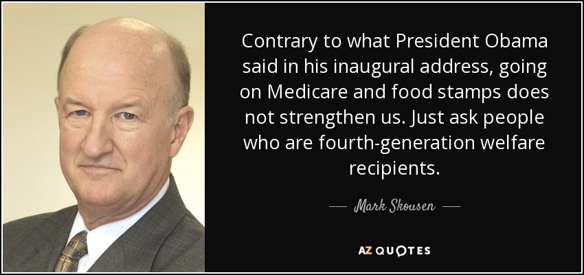 Contrary to what President Obama said in his inaugural address, going on Medicare and food stamps does not strengthen us. Just ask people who are fourth-generation welfare recipients. - Mark Skousen