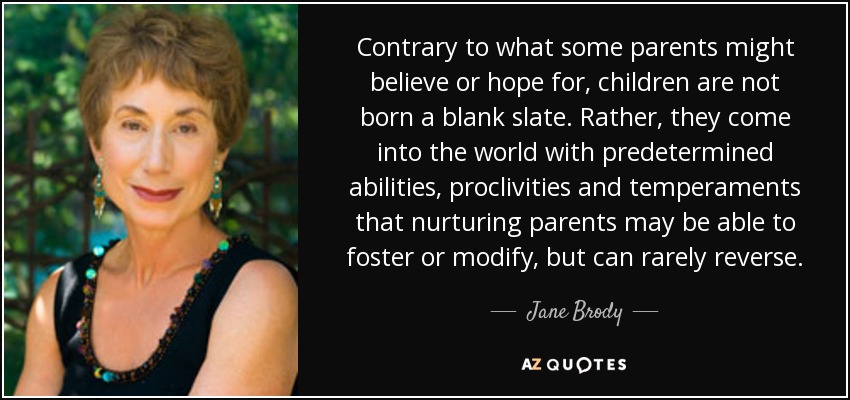Contrary to what some parents might believe or hope for, children are not born a blank slate. Rather, they come into the world with predetermined abilities, proclivities and temperaments that nurturing parents may be able to foster or modify, but can rarely reverse. - Jane Brody