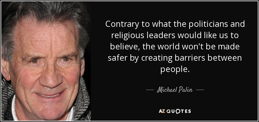 Contrary to what the politicians and religious leaders would like us to believe, the world won't be made safer by creating barriers between people. - Michael Palin