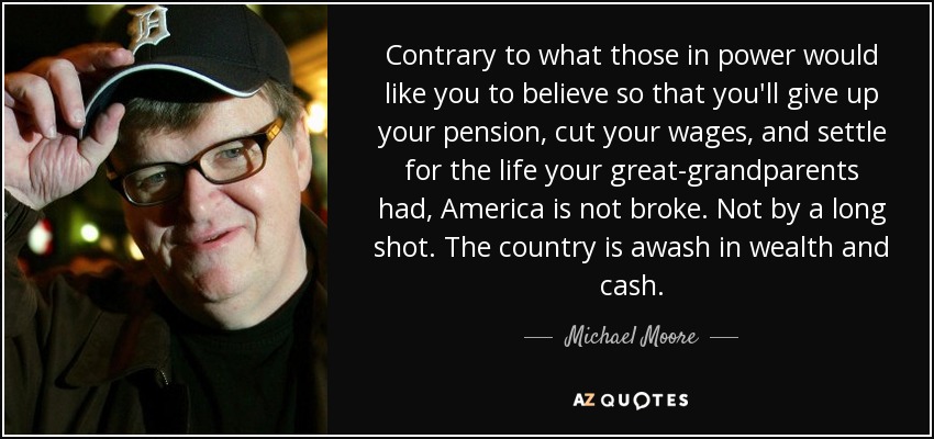 Contrary to what those in power would like you to believe so that you'll give up your pension, cut your wages, and settle for the life your great-grandparents had, America is not broke. Not by a long shot. The country is awash in wealth and cash. - Michael Moore
