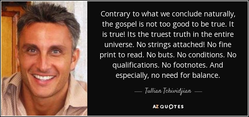 Contrary to what we conclude naturally, the gospel is not too good to be true. It is true! Its the truest truth in the entire universe. No strings attached! No fine print to read. No buts. No conditions. No qualifications. No footnotes. And especially, no need for balance. - Tullian Tchividjian