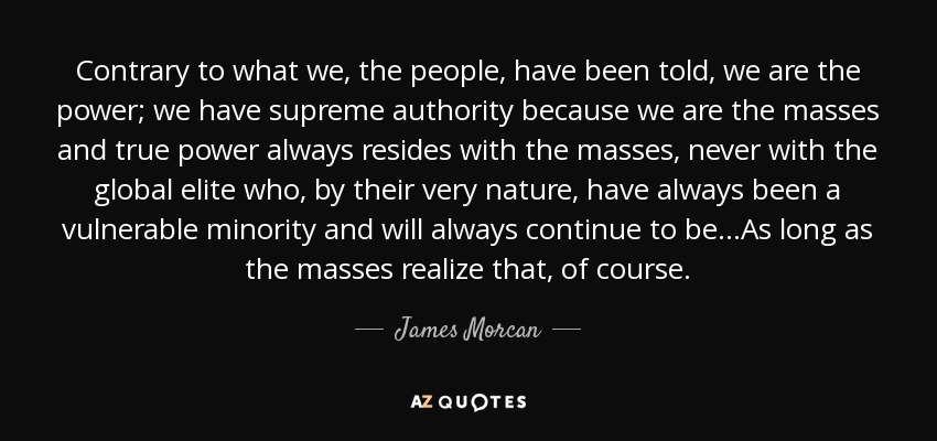 Contrary to what we, the people, have been told, we are the power; we have supreme authority because we are the masses and true power always resides with the masses, never with the global elite who, by their very nature, have always been a vulnerable minority and will always continue to be...As long as the masses realize that, of course. - James Morcan