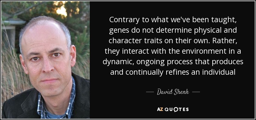 Contrary to what we've been taught, genes do not determine physical and character traits on their own. Rather, they interact with the environment in a dynamic, ongoing process that produces and continually refines an individual - David Shenk