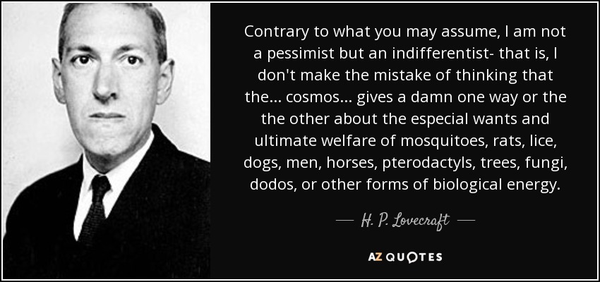 Contrary to what you may assume, I am not a pessimist but an indifferentist- that is, I don't make the mistake of thinking that the... cosmos... gives a damn one way or the the other about the especial wants and ultimate welfare of mosquitoes, rats, lice, dogs, men, horses, pterodactyls, trees, fungi, dodos, or other forms of biological energy. - H. P. Lovecraft