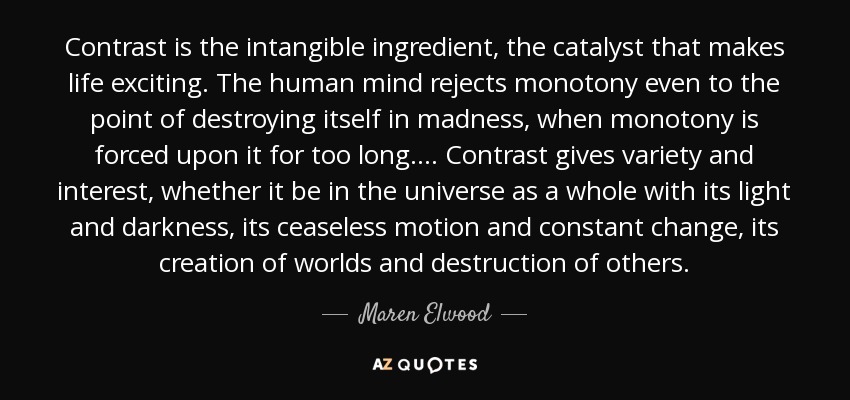 Contrast is the intangible ingredient, the catalyst that makes life exciting. The human mind rejects monotony even to the point of destroying itself in madness, when monotony is forced upon it for too long. ... Contrast gives variety and interest, whether it be in the universe as a whole with its light and darkness, its ceaseless motion and constant change, its creation of worlds and destruction of others. - Maren Elwood