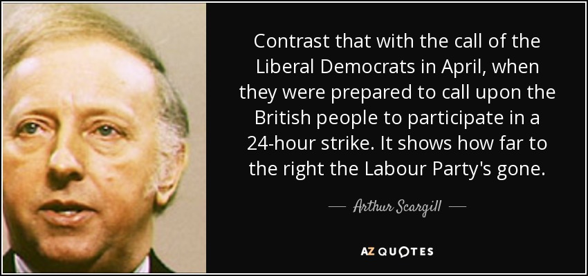 Contrast that with the call of the Liberal Democrats in April, when they were prepared to call upon the British people to participate in a 24-hour strike. It shows how far to the right the Labour Party's gone. - Arthur Scargill