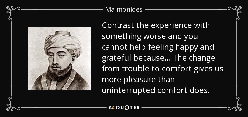Contrast the experience with something worse and you cannot help feeling happy and grateful because... The change from trouble to comfort gives us more pleasure than uninterrupted comfort does. - Maimonides