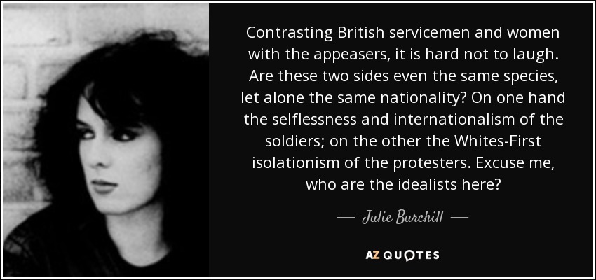Contrasting British servicemen and women with the appeasers, it is hard not to laugh. Are these two sides even the same species, let alone the same nationality? On one hand the selflessness and internationalism of the soldiers; on the other the Whites-First isolationism of the protesters. Excuse me, who are the idealists here? - Julie Burchill