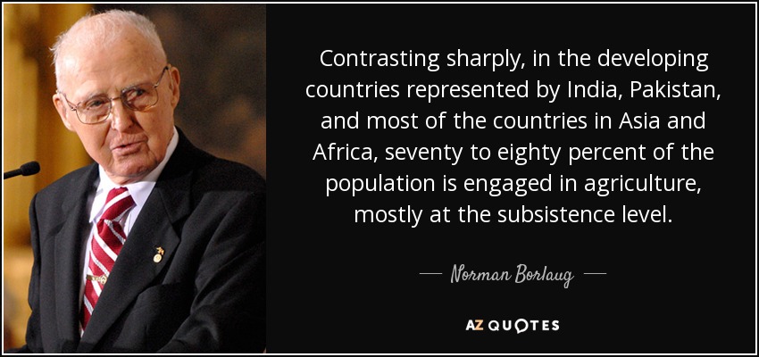 Contrasting sharply, in the developing countries represented by India, Pakistan, and most of the countries in Asia and Africa, seventy to eighty percent of the population is engaged in agriculture, mostly at the subsistence level. - Norman Borlaug