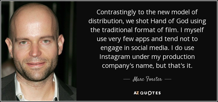 Contrastingly to the new model of distribution, we shot Hand of God using the traditional format of film. I myself use very few apps and tend not to engage in social media. I do use Instagram under my production company's name, but that's it. - Marc Forster