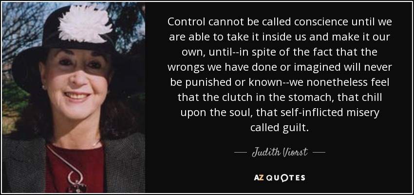 Control cannot be called conscience until we are able to take it inside us and make it our own, until--in spite of the fact that the wrongs we have done or imagined will never be punished or known--we nonetheless feel that the clutch in the stomach, that chill upon the soul, that self-inflicted misery called guilt. - Judith Viorst