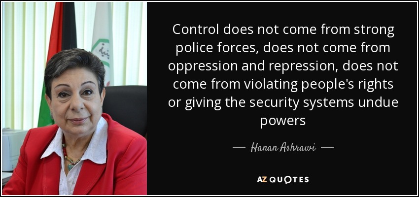 Control does not come from strong police forces, does not come from oppression and repression, does not come from violating people's rights or giving the security systems undue powers - Hanan Ashrawi