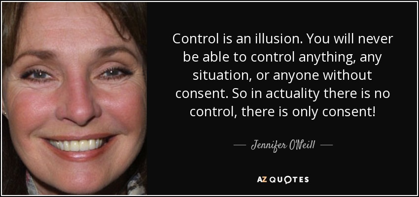 Control is an illusion. You will never be able to control anything, any situation, or anyone without consent. So in actuality there is no control, there is only consent! - Jennifer O'Neill