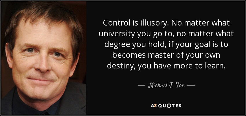 Control is illusory. No matter what university you go to, no matter what degree you hold, if your goal is to becomes master of your own destiny, you have more to learn. - Michael J. Fox