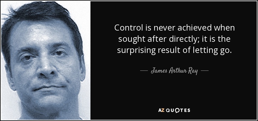 Control is never achieved when sought after directly; it is the surprising result of letting go. - James Arthur Ray