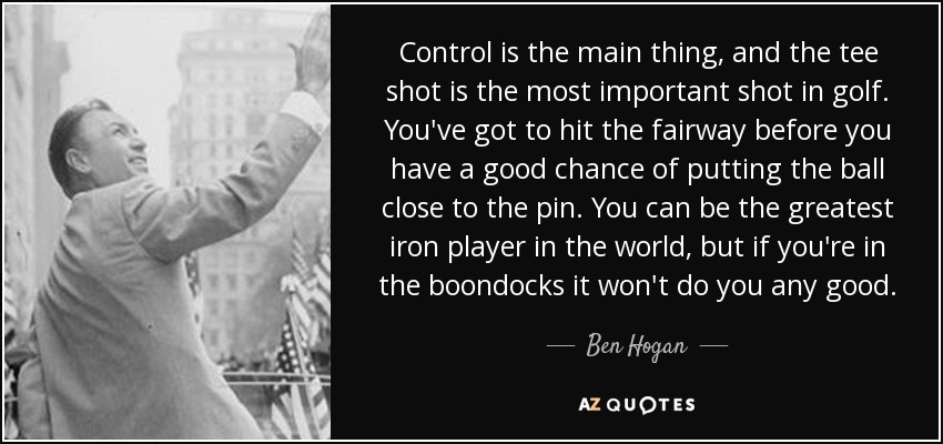 Control is the main thing, and the tee shot is the most important shot in golf. You've got to hit the fairway before you have a good chance of putting the ball close to the pin. You can be the greatest iron player in the world, but if you're in the boondocks it won't do you any good. - Ben Hogan