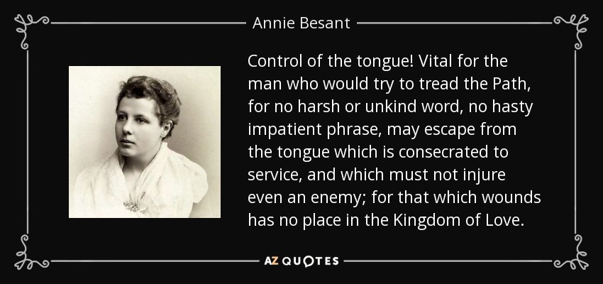 Control of the tongue! Vital for the man who would try to tread the Path, for no harsh or unkind word, no hasty impatient phrase, may escape from the tongue which is consecrated to service, and which must not injure even an enemy; for that which wounds has no place in the Kingdom of Love. - Annie Besant