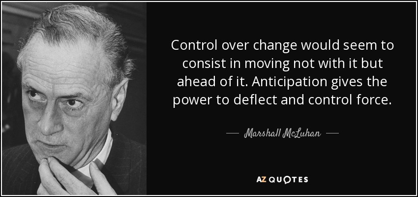 Control over change would seem to consist in moving not with it but ahead of it. Anticipation gives the power to deflect and control force. - Marshall McLuhan