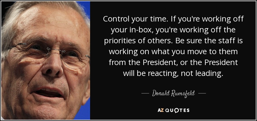 Control your time. If you're working off your in-box, you're working off the priorities of others. Be sure the staff is working on what you move to them from the President, or the President will be reacting, not leading. - Donald Rumsfeld