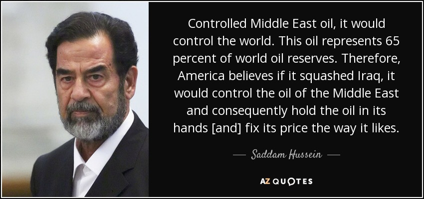 Controlled Middle East oil, it would control the world. This oil represents 65 percent of world oil reserves. Therefore, America believes if it squashed Iraq, it would control the oil of the Middle East and consequently hold the oil in its hands [and] fix its price the way it likes. - Saddam Hussein