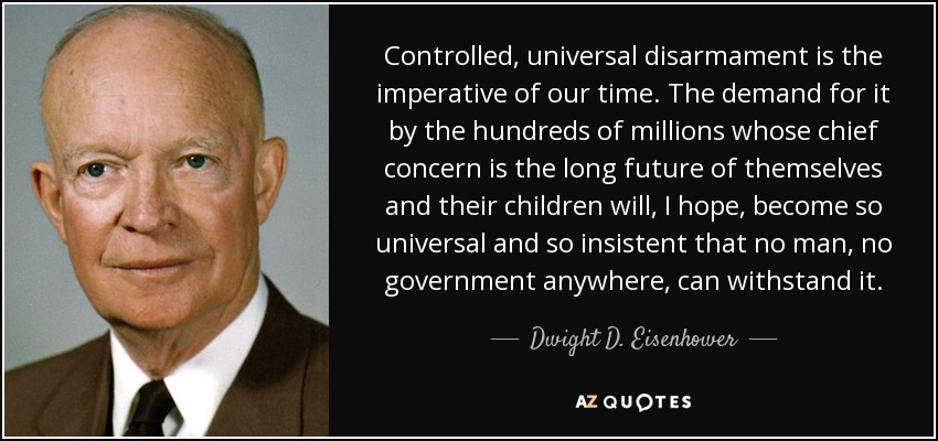 Controlled, universal disarmament is the imperative of our time. The demand for it by the hundreds of millions whose chief concern is the long future of themselves and their children will, I hope, become so universal and so insistent that no man, no government anywhere, can withstand it. - Dwight D. Eisenhower
