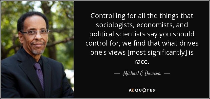 Controlling for all the things that sociologists, economists, and political scientists say you should control for, we find that what drives one's views [most significantly] is race. - Michael C Dawson