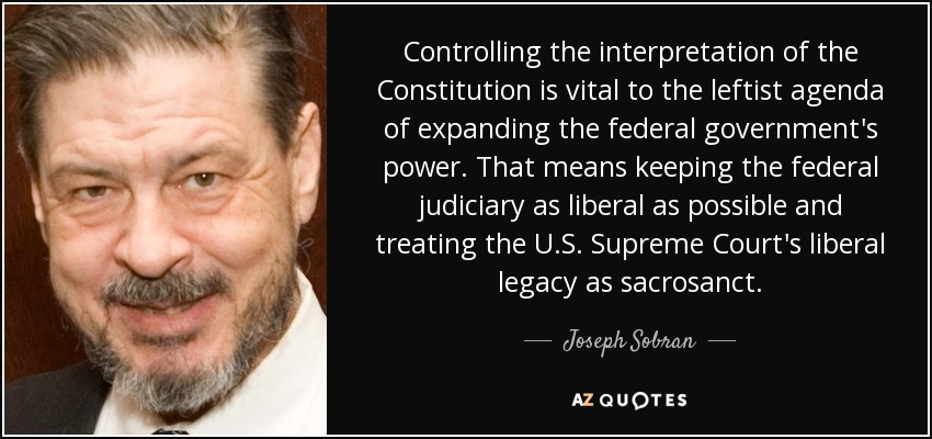 Controlling the interpretation of the Constitution is vital to the leftist agenda of expanding the federal government's power. That means keeping the federal judiciary as liberal as possible and treating the U.S. Supreme Court's liberal legacy as sacrosanct. - Joseph Sobran