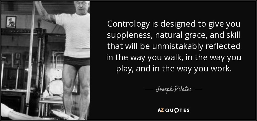 Contrology is designed to give you suppleness, natural grace, and skill that will be unmistakably reflected in the way you walk, in the way you play, and in the way you work. - Joseph Pilates