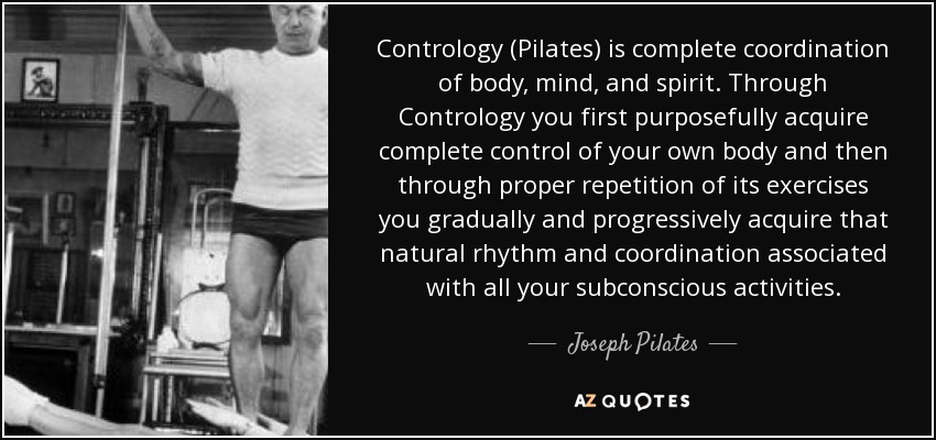 Contrology (Pilates) is complete coordination of body, mind, and spirit. Through Contrology you first purposefully acquire complete control of your own body and then through proper repetition of its exercises you gradually and progressively acquire that natural rhythm and coordination associated with all your subconscious activities. - Joseph Pilates