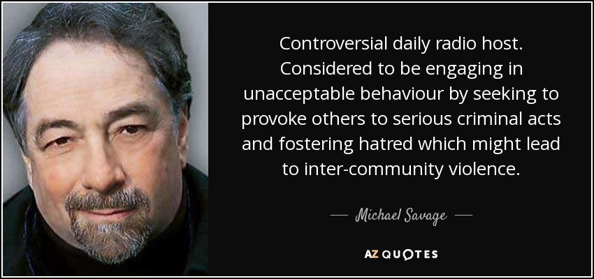 Controversial daily radio host. Considered to be engaging in unacceptable behaviour by seeking to provoke others to serious criminal acts and fostering hatred which might lead to inter-community violence. - Michael Savage