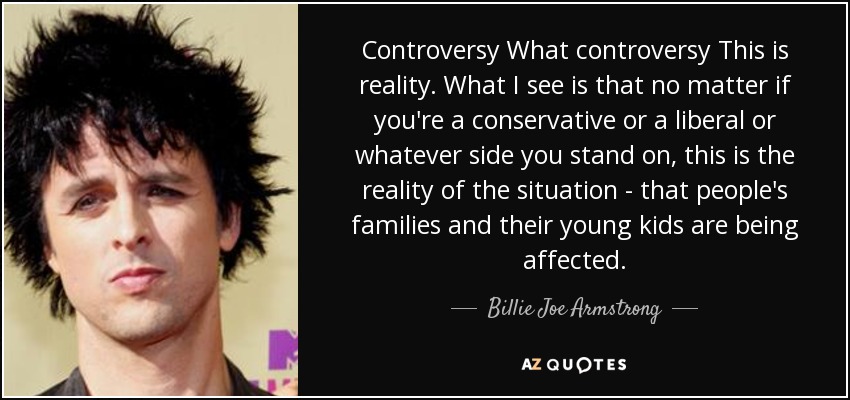 Controversy What controversy This is reality. What I see is that no matter if you're a conservative or a liberal or whatever side you stand on, this is the reality of the situation - that people's families and their young kids are being affected. - Billie Joe Armstrong