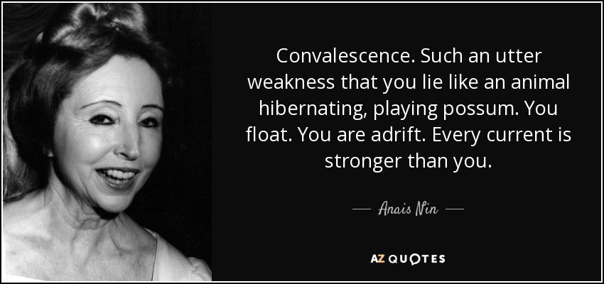 Convalescence. Such an utter weakness that you lie like an animal hibernating, playing possum. You float. You are adrift. Every current is stronger than you. - Anais Nin