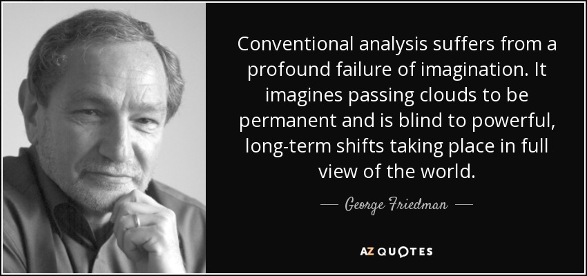 Conventional analysis suffers from a profound failure of imagination. It imagines passing clouds to be permanent and is blind to powerful, long-term shifts taking place in full view of the world. - George Friedman
