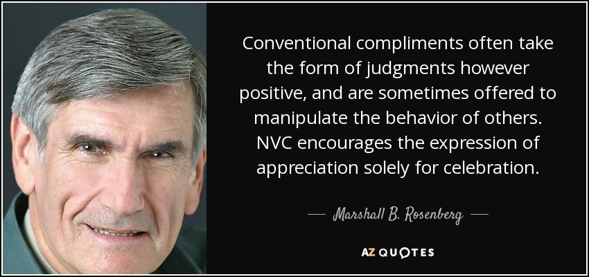 Conventional compliments often take the form of judgments however positive, and are sometimes offered to manipulate the behavior of others. NVC encourages the expression of appreciation solely for celebration. - Marshall B. Rosenberg