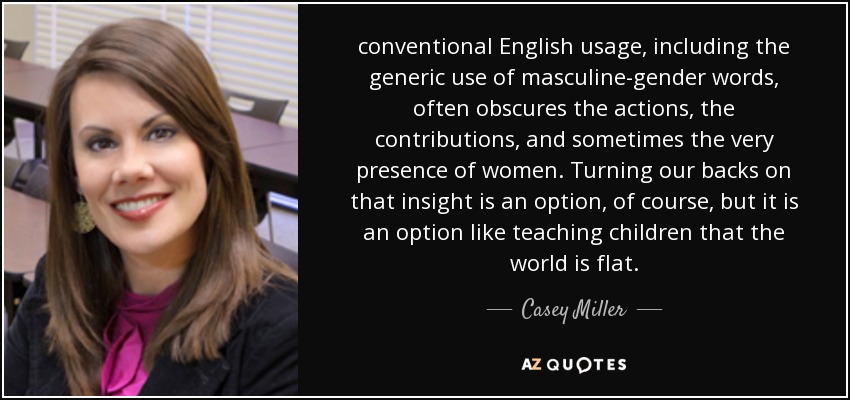conventional English usage, including the generic use of masculine-gender words, often obscures the actions, the contributions, and sometimes the very presence of women. Turning our backs on that insight is an option, of course, but it is an option like teaching children that the world is flat. - Casey Miller