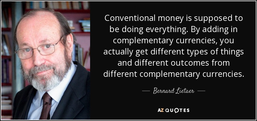 Conventional money is supposed to be doing everything. By adding in complementary currencies, you actually get different types of things and different outcomes from different complementary currencies. - Bernard Lietaer