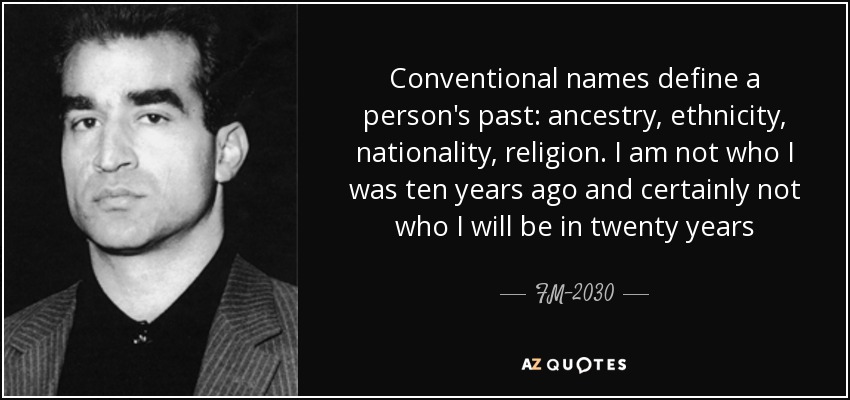 Conventional names define a person's past: ancestry, ethnicity, nationality, religion. I am not who I was ten years ago and certainly not who I will be in twenty years - FM-2030