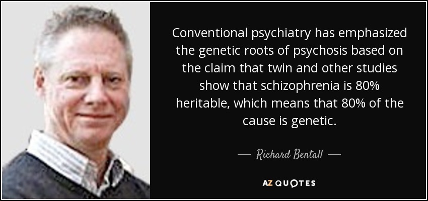 Conventional psychiatry has emphasized the genetic roots of psychosis based on the claim that twin and other studies show that schizophrenia is 80% heritable, which means that 80% of the cause is genetic. - Richard Bentall